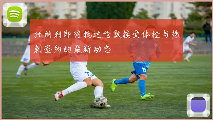 托纳利即将抵达伦敦接受体检与热刺签约的最新动态