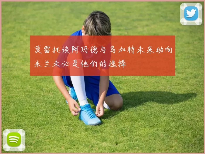莫雷托谈阿玛德与乌加特未来动向米兰未必是他们的选择