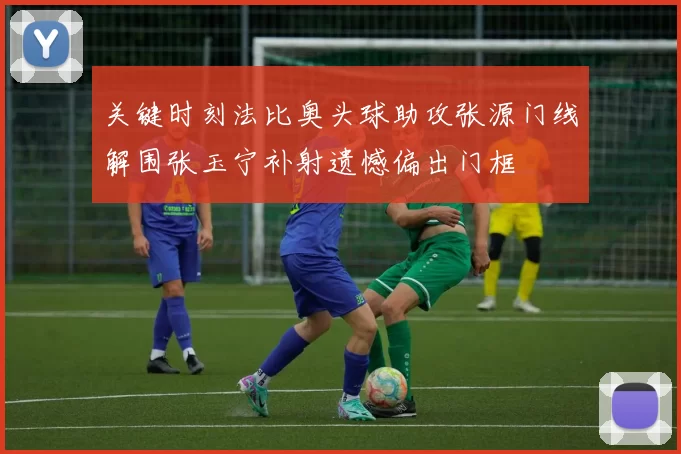 关键时刻法比奥头球助攻张源门线解围张玉宁补射遗憾偏出门框