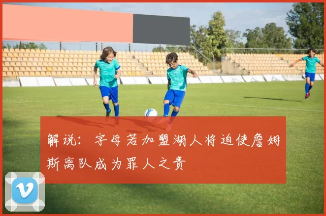解说：字母若加盟湖人将迫使詹姆斯离队成为罪人之责