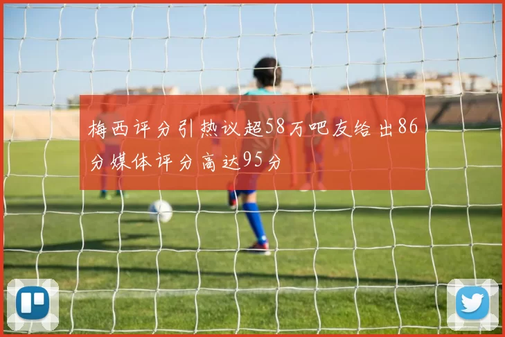 梅西评分引热议超58万吧友给出86分媒体评分高达95分
