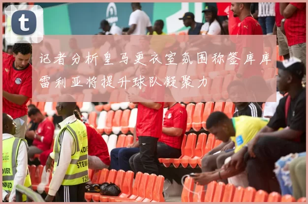 记者分析皇马更衣室氛围称签库库雷利亚将提升球队凝聚力