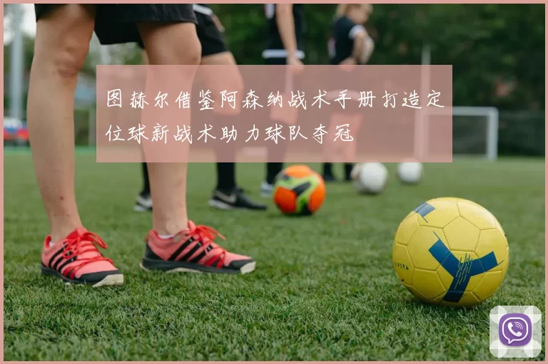 图赫尔借鉴阿森纳战术手册打造定位球新战术助力球队夺冠