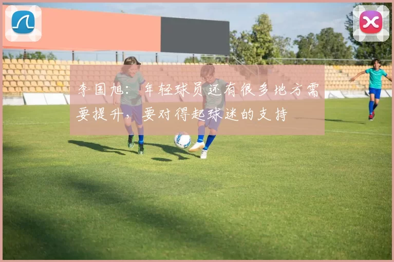 李国旭：年轻球员还有很多地方需要提升，要对得起球迷的支持