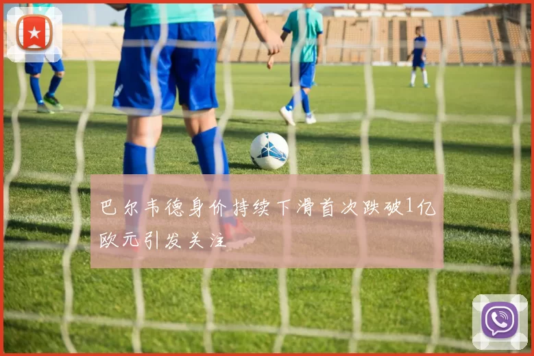 巴尔韦德身价持续下滑首次跌破1亿欧元引发关注