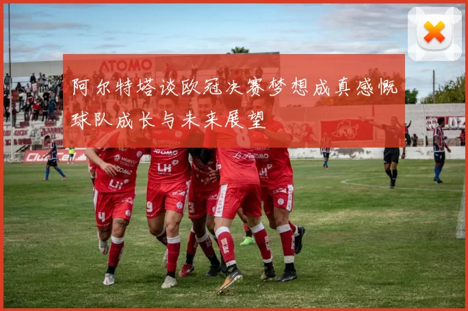 阿尔特塔谈欧冠决赛梦想成真感慨球队成长与未来展望