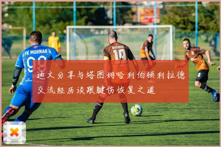 迪文分享与塔图姆哈利伯顿利拉德交流经历谈跟腱伤恢复之道