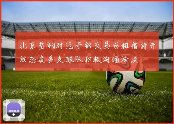 北京首钢对范子铭交易或租借持开放态度多支球队积极沟通洽谈