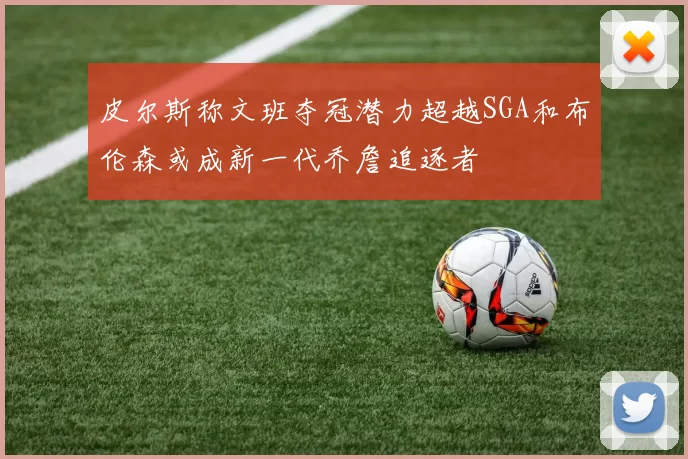 皮尔斯称文班夺冠潜力超越SGA和布伦森或成新一代乔詹追逐者