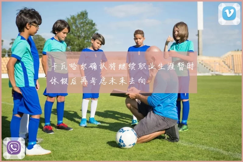 卡瓦哈尔确认将继续职业生涯暂时休假后再考虑未来去向