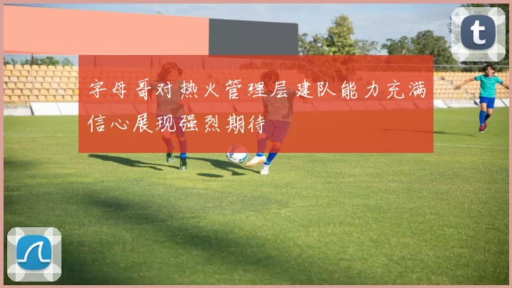 字母哥对热火管理层建队能力充满信心展现强烈期待
