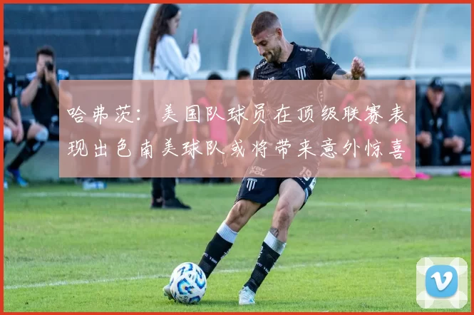 哈弗茨：美国队球员在顶级联赛表现出色南美球队或将带来意外惊喜