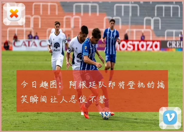 今日趣图：阿根廷队即将登机的搞笑瞬间让人忍俊不禁
