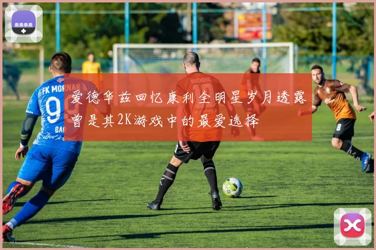 爱德华兹回忆康利全明星岁月透露曾是其2K游戏中的最爱选择
