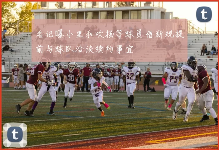 名记曝小里和吹杨等球员借新规提前与球队洽谈续约事宜