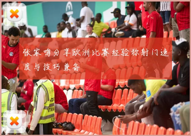 张家鸣分享欧洲比赛经验称射门速度与技巧兼备