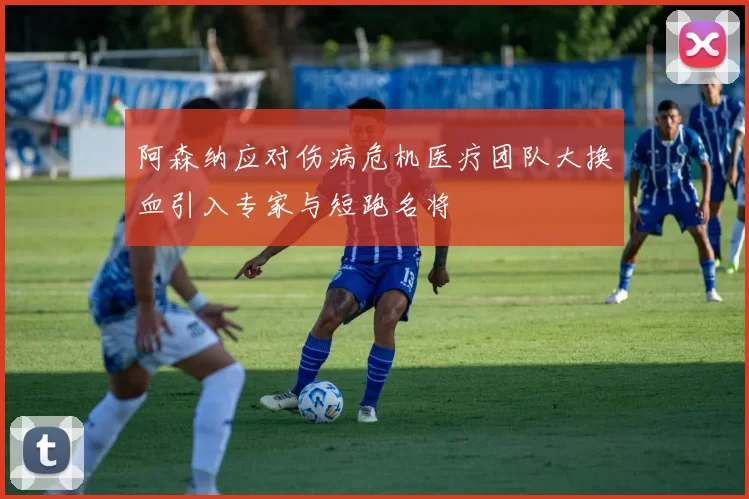 阿森纳应对伤病危机医疗团队大换血引入专家与短跑名将
