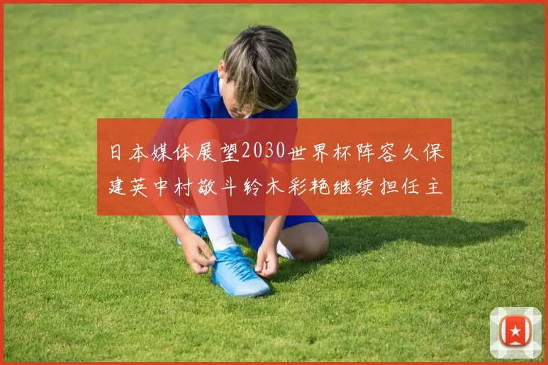 日本媒体展望2030世界杯阵容久保建英中村敬斗铃木彩艳继续担任主力
