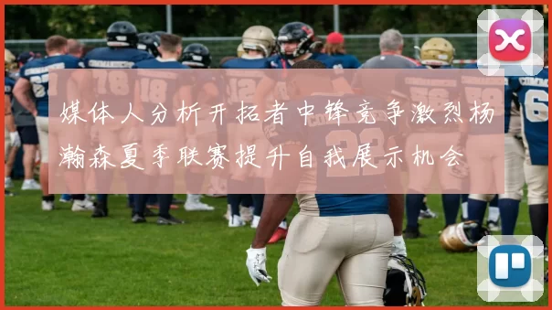 媒体人分析开拓者中锋竞争激烈杨瀚森夏季联赛提升自我展示机会