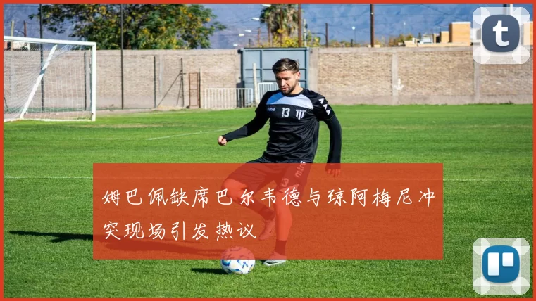 姆巴佩缺席巴尔韦德与琼阿梅尼冲突现场引发热议