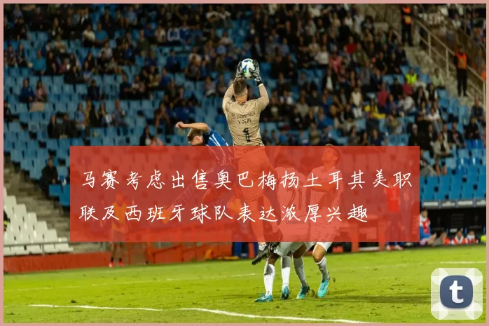 马赛考虑出售奥巴梅扬土耳其美职联及西班牙球队表达浓厚兴趣